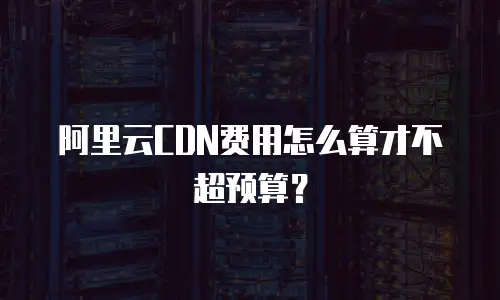 阿里云CDN费用怎么算才不超预算？