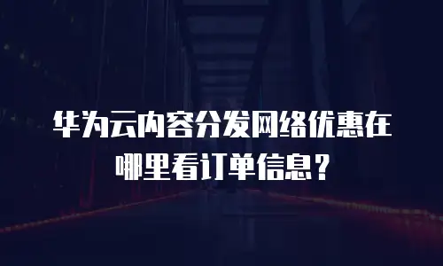 华为云内容分发网络优惠在哪里看订单信息？