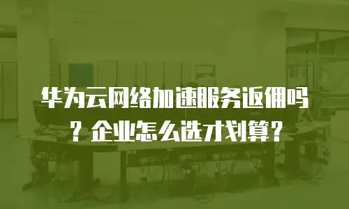 华为云网络加速服务返佣吗？企业怎么选才划算？