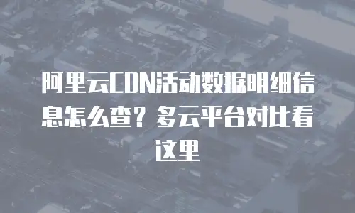 阿里云CDN活动数据明细信息怎么查？多云平台对比看这里