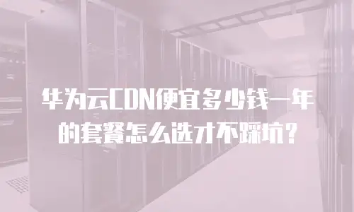 华为云CDN便宜多少钱一年的套餐怎么选才不踩坑？