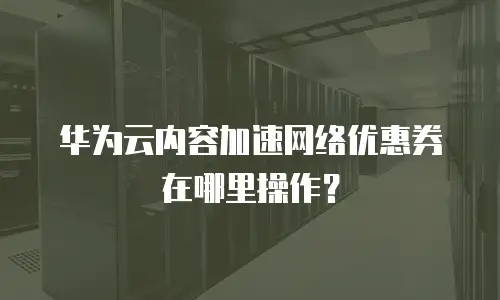 华为云内容加速网络优惠券在哪里操作？