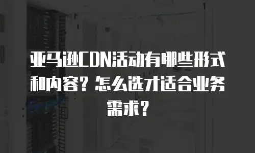 亚马逊CDN活动有哪些形式和内容？怎么选才适合业务需求？