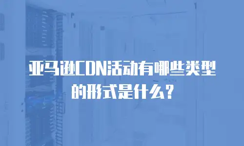 亚马逊CDN活动有哪些类型的形式是什么？