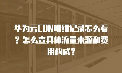 华为云CDN明细记录怎么看？怎么查具体流量来源和费用构成？