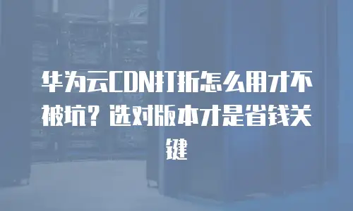 华为云CDN打折怎么用才不被坑？选对版本才是省钱关键