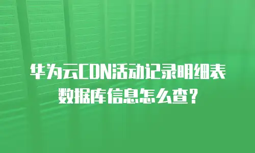华为云CDN活动记录明细表数据库信息怎么查？