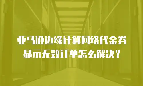 亚马逊边缘计算网络代金券显示无效订单怎么解决？