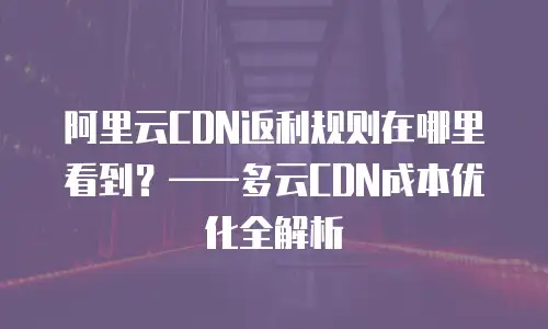 阿里云CDN返利规则在哪里看到？&mdash;&mdash;多云CDN成本优化全解析