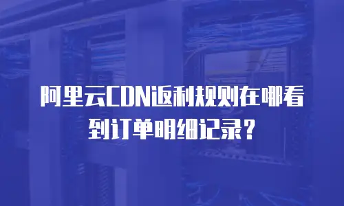 阿里云CDN返利规则在哪看到订单明细记录？