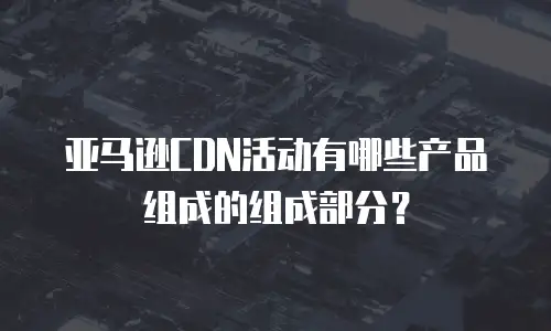 亚马逊CDN活动有哪些产品组成的组成部分？