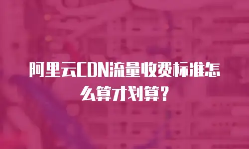 阿里云CDN流量收费标准怎么算才划算？