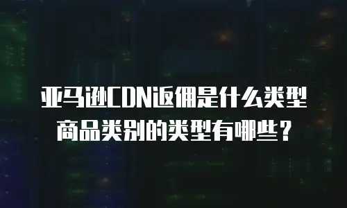 亚马逊CDN返佣是什么类型商品类别的类型有哪些？