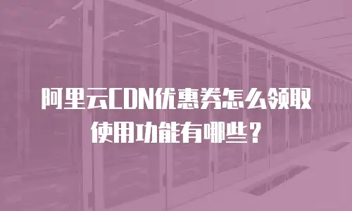 阿里云CDN优惠券怎么领取使用功能有哪些？