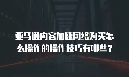 亚马逊内容加速网络购买怎么操作的操作技巧有哪些？