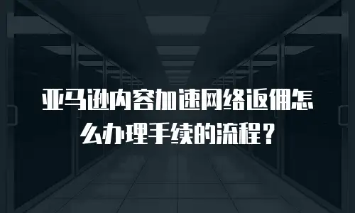 亚马逊内容加速网络返佣怎么办理手续的流程？