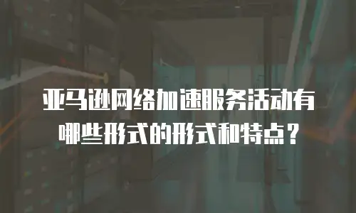 亚马逊网络加速服务活动有哪些形式的形式和特点？