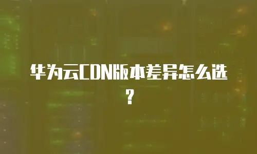 华为云CDN版本差异怎么选？