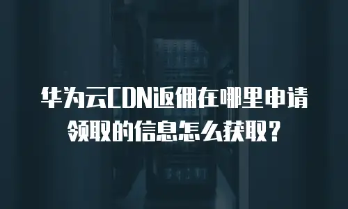 华为云CDN返佣在哪里申请领取的信息怎么获取？