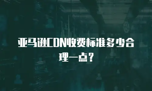 亚马逊CDN收费标准多少合理一点？