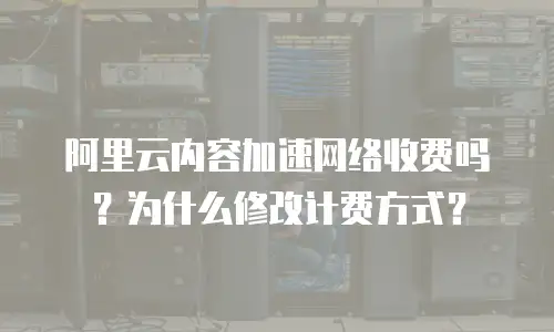 阿里云内容加速网络收费吗？为什么修改计费方式？