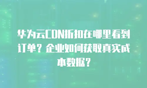 华为云CDN折扣在哪里看到订单？企业如何获取真实成本数据？