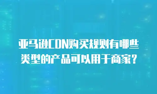 亚马逊CDN购买规则有哪些类型的产品可以用于商家？