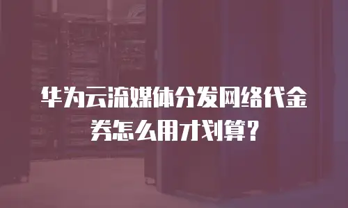华为云流媒体分发网络代金券怎么用才划算？