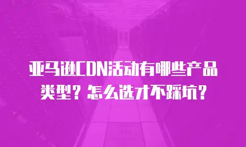 亚马逊CDN活动有哪些产品类型？怎么选才不踩坑？