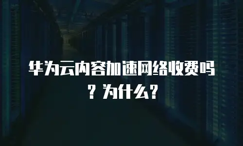 华为云内容加速网络收费吗？为什么？
