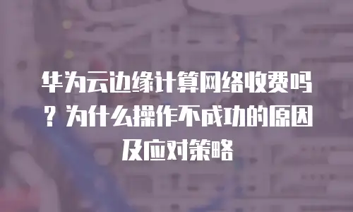 华为云边缘计算网络收费吗？为什么操作不成功的原因及应对策略