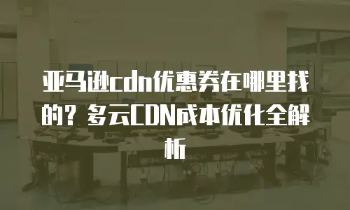 亚马逊cdn优惠券在哪里找的？多云CDN成本优化全解析