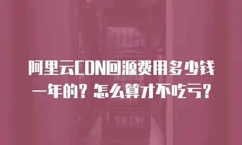 阿里云CDN回源费用多少钱一年的？怎么算才不吃亏？