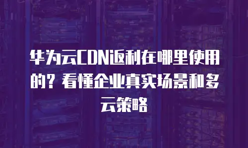 华为云CDN返利在哪里使用的？看懂企业真实场景和多云策略