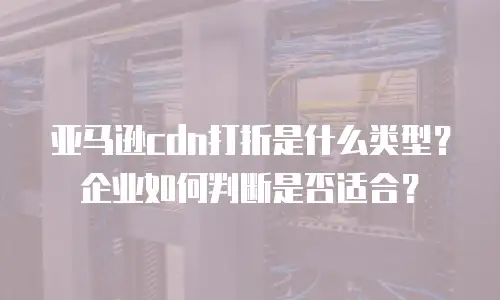 亚马逊cdn打折是什么类型？企业如何判断是否适合？