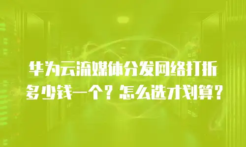 华为云流媒体分发网络打折多少钱一个？怎么选才划算？