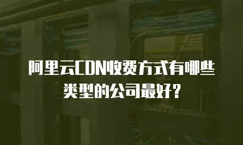 阿里云CDN收费方式有哪些类型的公司最好？