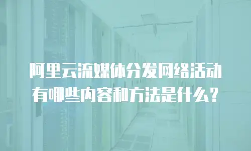 阿里云流媒体分发网络活动有哪些内容和方法是什么？