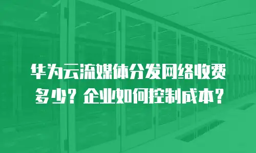 华为云流媒体分发网络收费多少？企业如何控制成本？