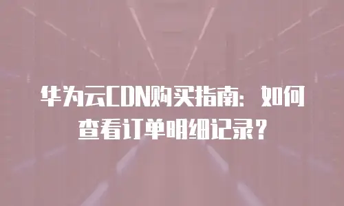 华为云CDN购买指南：如何查看订单明细记录？