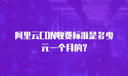阿里云CDN收费标准是多少元一个月的？