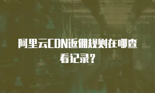 阿里云CDN返佣规则在哪查看记录？