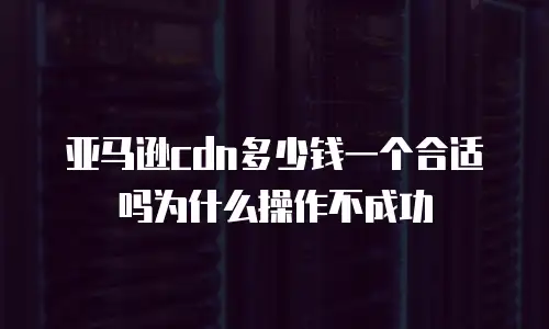 亚马逊cdn多少钱一个合适吗为什么操作不成功
