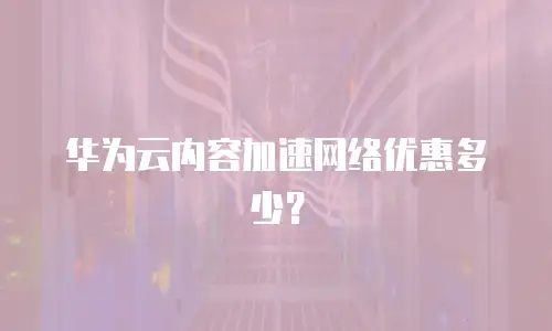 华为云内容加速网络优惠多少？