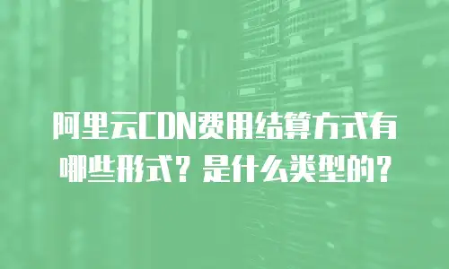 阿里云CDN费用结算方式有哪些形式？是什么类型的？