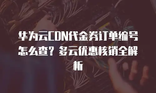 华为云CDN代金券订单编号怎么查？多云优惠核销全解析