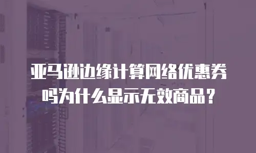 亚马逊边缘计算网络优惠券吗为什么显示无效商品？