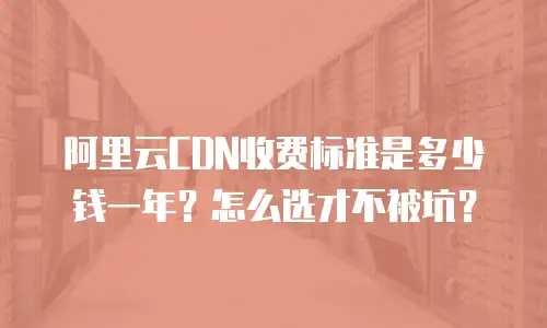 阿里云CDN收费标准是多少钱一年？怎么选才不被坑？