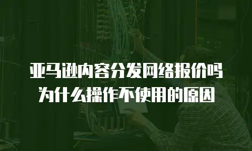 亚马逊内容分发网络报价吗为什么操作不使用的原因