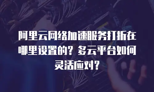 阿里云网络加速服务打折在哪里设置的？多云平台如何灵活应对？